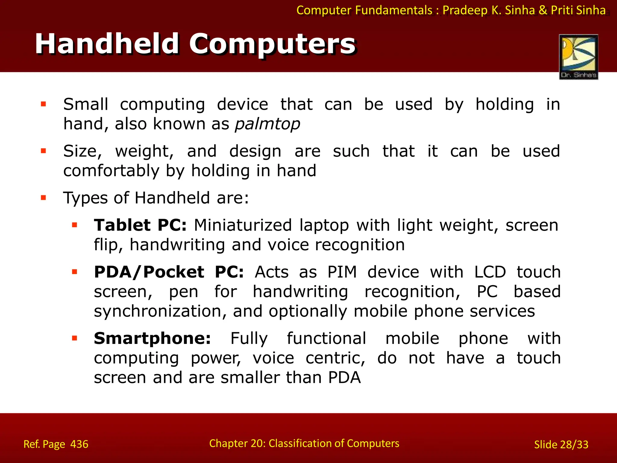 Computer Fundamentals : Pradeep K. Sinha & Priti Sinha
Handheld Computers
Chapter 20: Classification of Computers
Ref. Page 436 Slide 28/33
 Small computing device that can be used by holding in
hand, also known as palmtop
 Size, weight, and design are such that it can be used
comfortably by holding in hand
 Types of Handheld are:
 Tablet PC: Miniaturized laptop with light weight, screen
flip, handwriting and voice recognition
 PDA/Pocket PC: Acts as PIM device with LCD touch
screen, pen for handwriting recognition, PC based
synchronization, and optionally mobile phone services
 Smartphone: Fully functional mobile phone with
computing power, voice centric, do not have a touch
screen and are smaller than PDA
 