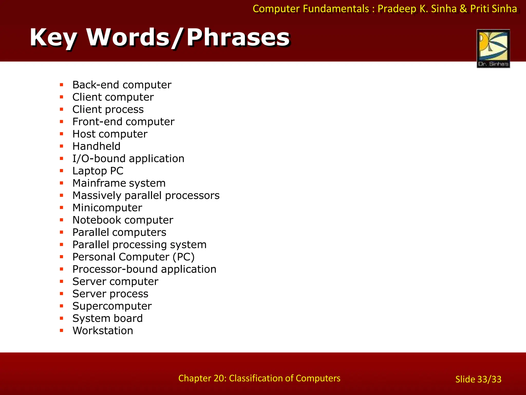 Computer Fundamentals : Pradeep K. Sinha & Priti Sinha
Slide 33/33
Chapter 20: Classification of Computers
Key Words/Phrases
 Back-end computer
 Client computer
 Client process
 Front-end computer
 Host computer
 Handheld
 I/O-bound application
 Laptop PC
 Mainframe system
 Massively parallel processors
 Minicomputer
 Notebook computer
 Parallel computers
 Parallel processing system
 Personal Computer (PC)
 Processor-bound application
 Server computer
 Server process
 Supercomputer
 System board
 Workstation
 