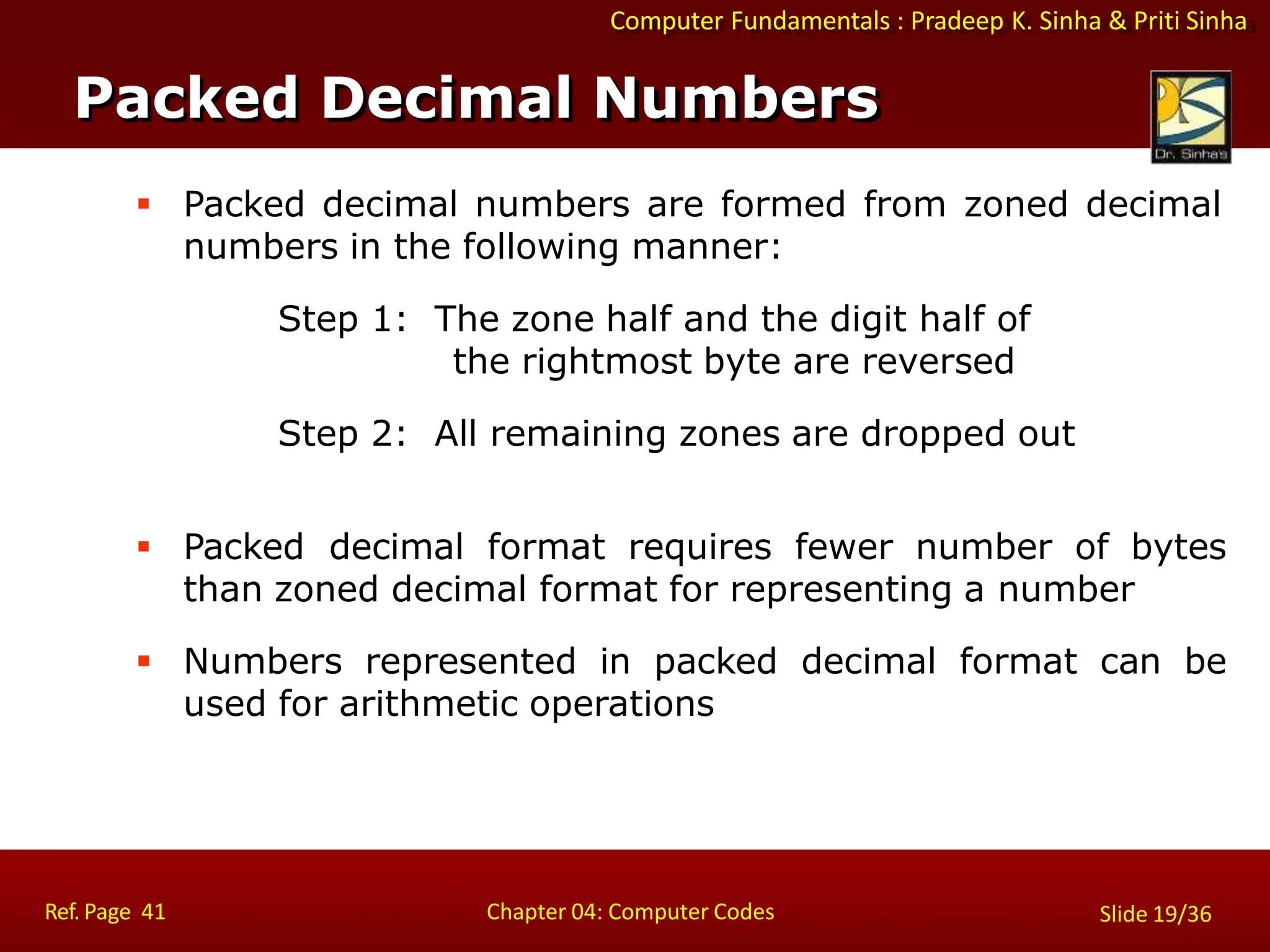 Computer Fundamentals : Pradeep K. Sinha & Priti Sinha
 Packed decimal numbers are formed from zoned decimal
numbers in the following manner:
Step 1: The zone half and the digit half of
the rightmost byte are reversed
Step 2: All remaining zones are dropped out
 Packed decimal format requires fewer number of bytes
than zoned decimal format for representing a number
 Numbers represented in packed decimal format can be
used for arithmetic operations
Packed Decimal Numbers
Ref. Page 41 Chapter 04: Computer Codes Slide 19/36
 
