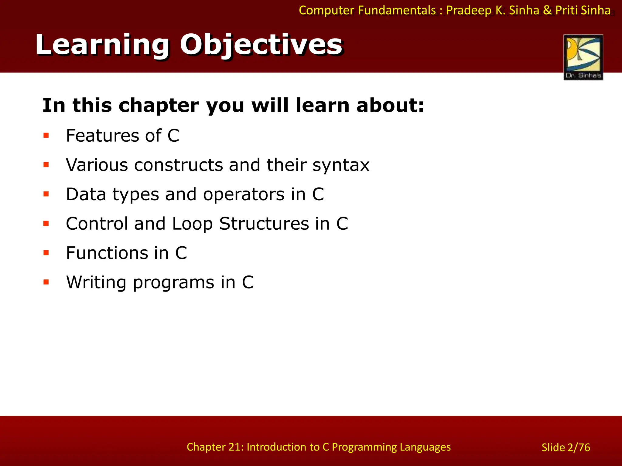 Computer Fundamentals : Pradeep K. Sinha & Priti Sinha
Slide 2/76
Chapter 21: Introduction to C Programming Languages
Learning Objectives
In this chapter you will learn about:
 Features of C
 Various constructs and their syntax
 Data types and operators in C
 Control and Loop Structures in C
 Functions in C
 Writing programs in C
 
