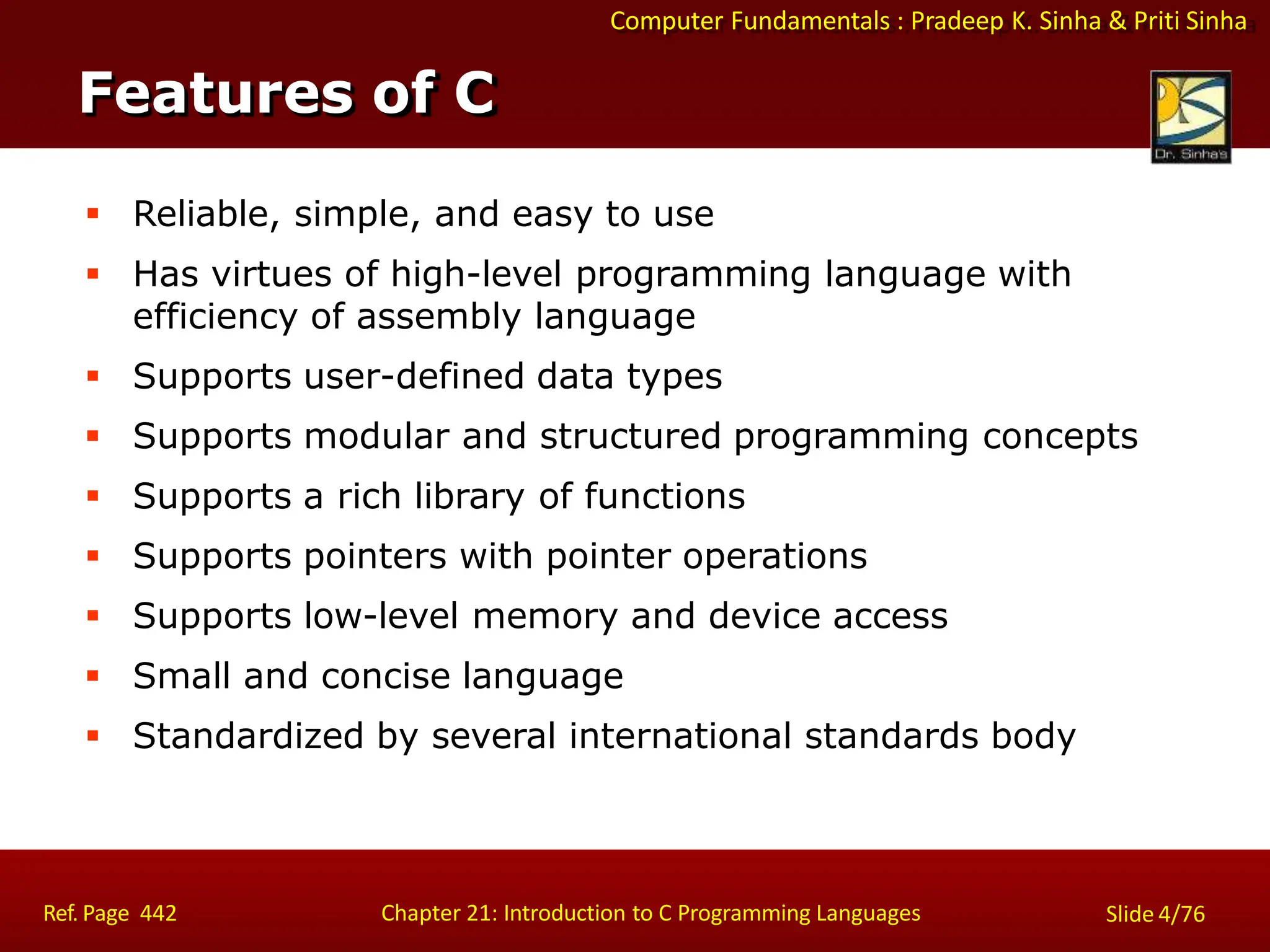 Computer Fundamentals : Pradeep K. Sinha & Priti Sinha
Features of C
Ref. Page 442 Chapter 21: Introduction to C Programming Languages Slide 4/76
 Reliable, simple, and easy to use
 Has virtues of high-level programming language with
efficiency of assembly language
 Supports user-defined data types
 Supports modular and structured programming concepts
 Supports a rich library of functions
 Supports pointers with pointer operations
 Supports low-level memory and device access
 Small and concise language
 Standardized by several international standards body
 