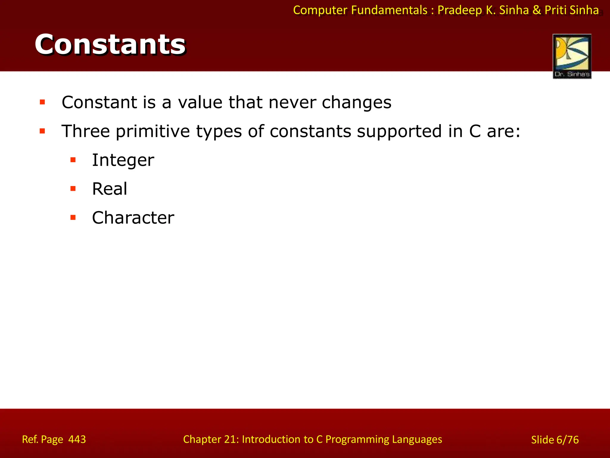 Computer Fundamentals : Pradeep K. Sinha & Priti Sinha
Constants
Ref. Page 443 Chapter 21: Introduction to C Programming Languages Slide 6/76
 Constant is a value that never changes
 Three primitive types of constants supported in C are:
 Integer
 Real
 Character
 