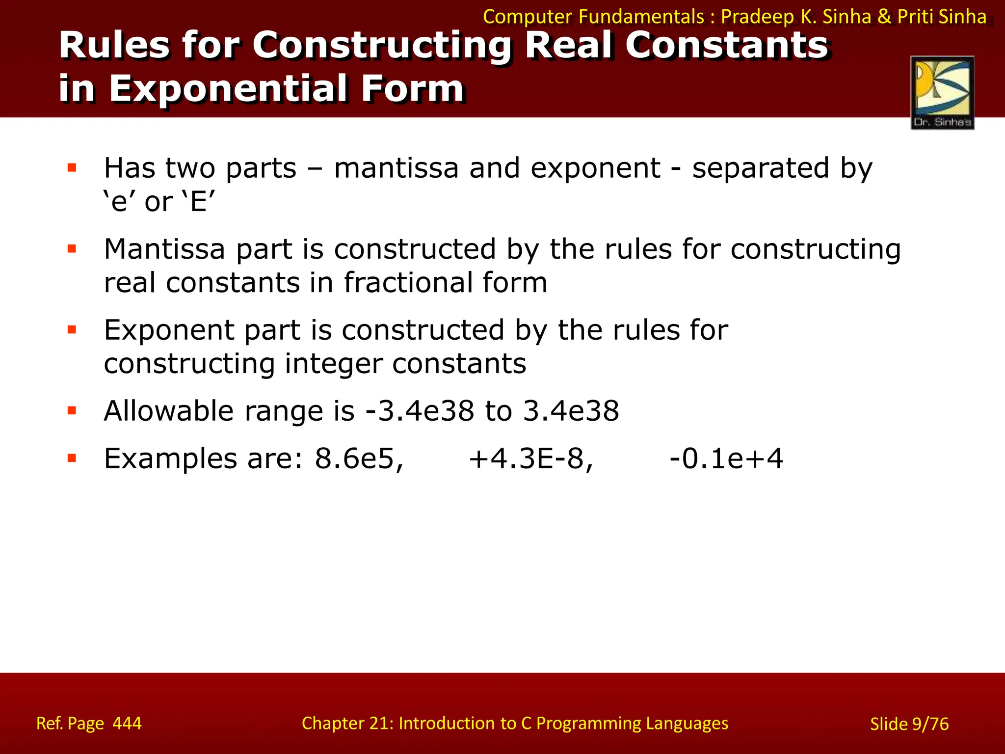 Computer Fundamentals : Pradeep K. Sinha & Priti Sinha
Rules for Constructing Real Constants
in Exponential Form
Ref. Page 444 Chapter 21: Introduction to C Programming Languages Slide 9/76
 Has two parts – mantissa and exponent - separated by
‘e’ or ‘E’
 Mantissa part is constructed by the rules for constructing
real constants in fractional form
 Exponent part is constructed by the rules for
constructing integer constants
 Allowable range is -3.4e38 to 3.4e38
 Examples are: 8.6e5, +4.3E-8, -0.1e+4
 