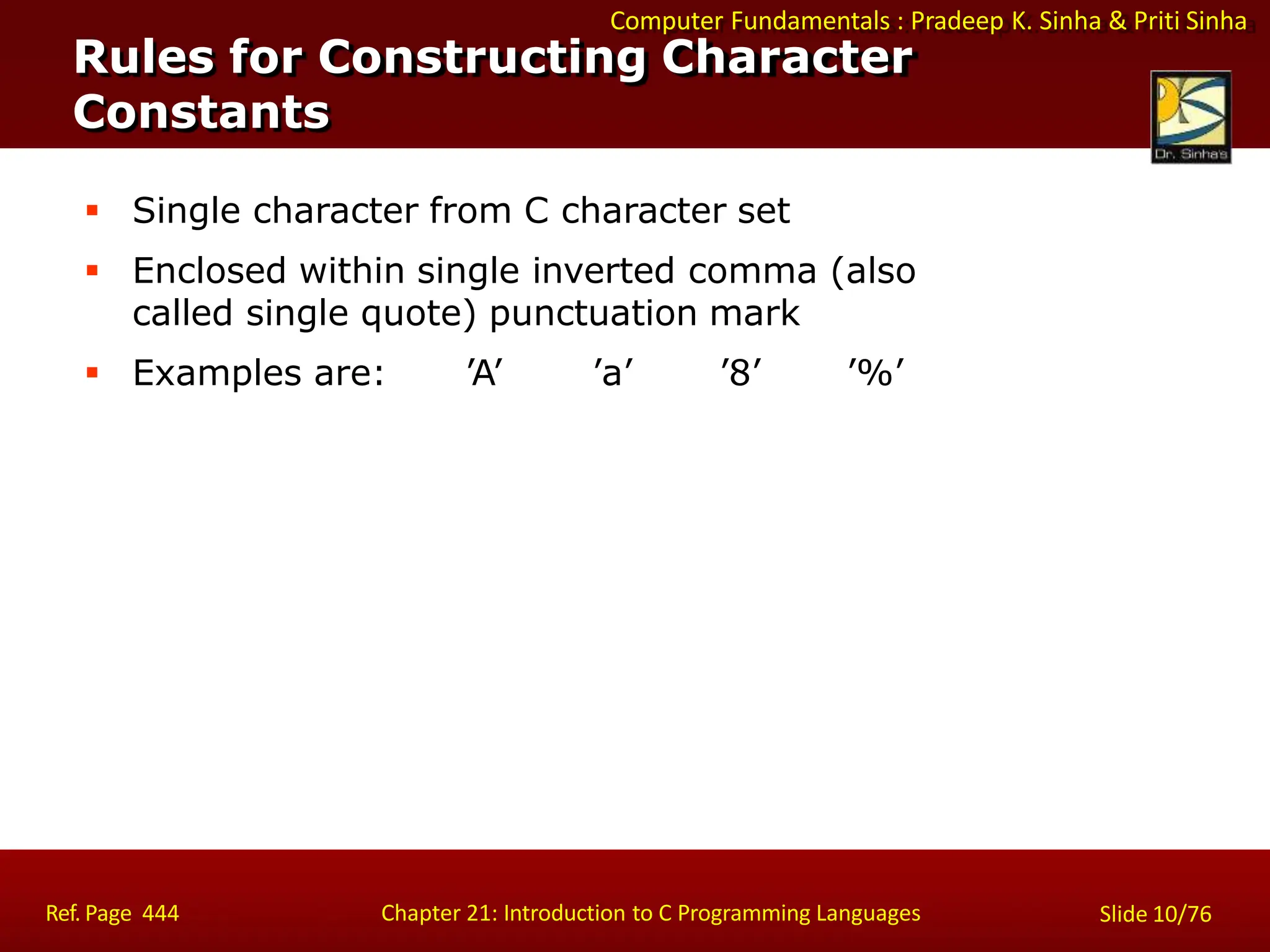 Computer Fundamentals : Pradeep K. Sinha & Priti Sinha
Rules for Constructing Character
Constants
Ref. Page 444 Chapter 21: Introduction to C Programming Languages Slide 10/76
 Single character from C character set
 Enclosed within single inverted comma (also
called single quote) punctuation mark
 Examples are: ’A’ ’a’ ’8’ ’%’
 
