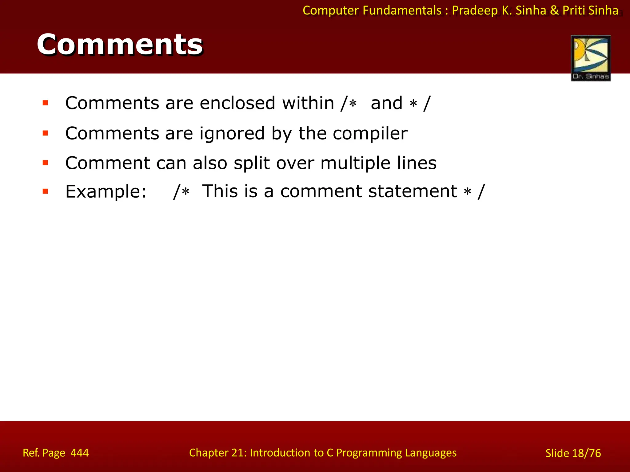 Computer Fundamentals : Pradeep K. Sinha & Priti Sinha
Comments
Ref. Page 444 Chapter 21: Introduction to C Programming Languages Slide 18/76
 Comments are enclosed within / and  /
 Comments are ignored by the compiler
 Comment can also split over multiple lines
 Example: / This is a comment statement  /
 
