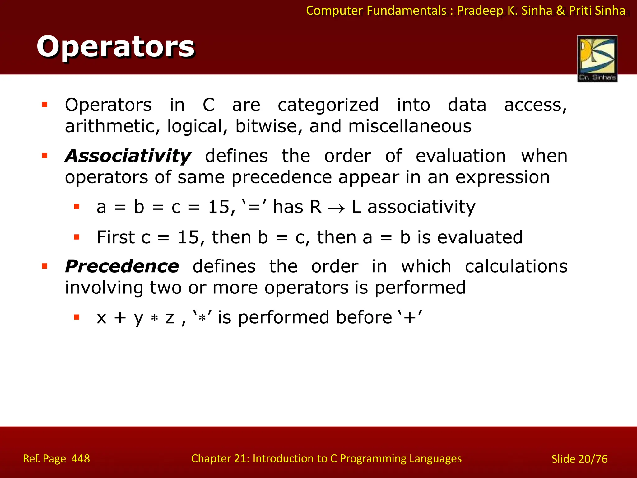 Computer Fundamentals : Pradeep K. Sinha & Priti Sinha
Operators
Ref. Page 448 Chapter 21: Introduction to C Programming Languages Slide 20/76
 Operators in C are categorized into data access,
arithmetic, logical, bitwise, and miscellaneous
 Associativity defines the order of evaluation when
operators of same precedence appear in an expression
 a = b = c = 15, ‘=’ has R  L associativity
 First c = 15, then b = c, then a = b is evaluated
 Precedence defines the order in which calculations
involving two or more operators is performed
 x + y  z , ‘’ is performed before ‘+’
 