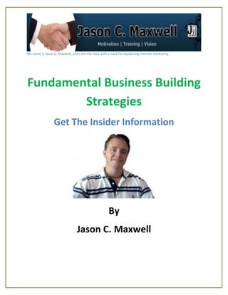 My name is Jason C. Maxwell, and I am the hack with a nack for explaining internet marketing




Fundamental Business Building
        Strategies
                 Get The Insider Information




                                                     By
                                Jason C. Maxwell
 