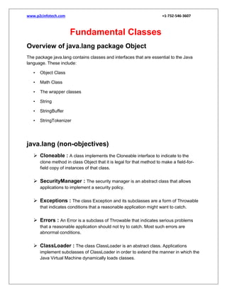 www.p2cinfotech.com

+1-732-546-3607

Fundamental Classes
Overview of java.lang package Object
The package java.lang contains classes and interfaces that are essential to the Java
language. These include:
•

Object Class

•

Math Class

•

The wrapper classes

•

String

•

StringBuffer

•

StringTokenizer

java.lang (non-objectives)
 Cloneable : A class implements the Cloneable interface to indicate to the
clone method in class Object that it is legal for that method to make a field-forfield copy of instances of that class.

 SecurityManager : The security manager is an abstract class that allows
applications to implement a security policy.

 Exceptions : The class Exception and its subclasses are a form of Throwable
that indicates conditions that a reasonable application might want to catch.

 Errors : An Error is a subclass of Throwable that indicates serious problems
that a reasonable application should not try to catch. Most such errors are
abnormal conditions.

 ClassLoader : The class ClassLoader is an abstract class. Applications
implement subclasses of ClassLoader in order to extend the manner in which the
Java Virtual Machine dynamically loads classes.

 