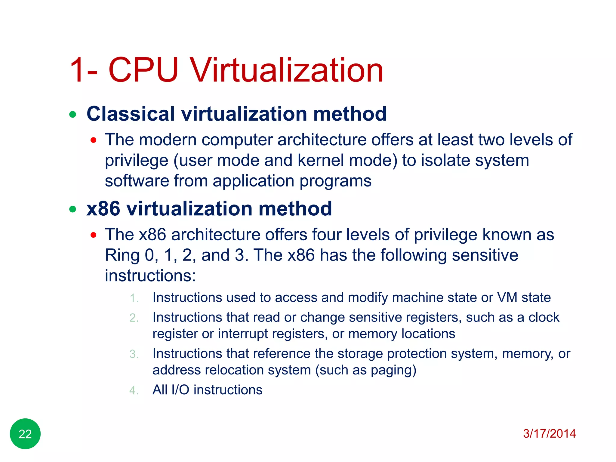 1- CPU Virtualization
3/17/201422
 Classical virtualization method
 The modern computer architecture offers at least two levels of
privilege (user mode and kernel mode) to isolate system
software from application programs
 x86 virtualization method
 The x86 architecture offers four levels of privilege known as
Ring 0, 1, 2, and 3. The x86 has the following sensitive
instructions:
1. Instructions used to access and modify machine state or VM state
2. Instructions that read or change sensitive registers, such as a clock
register or interrupt registers, or memory locations
3. Instructions that reference the storage protection system, memory, or
address relocation system (such as paging)
4. All I/O instructions
 