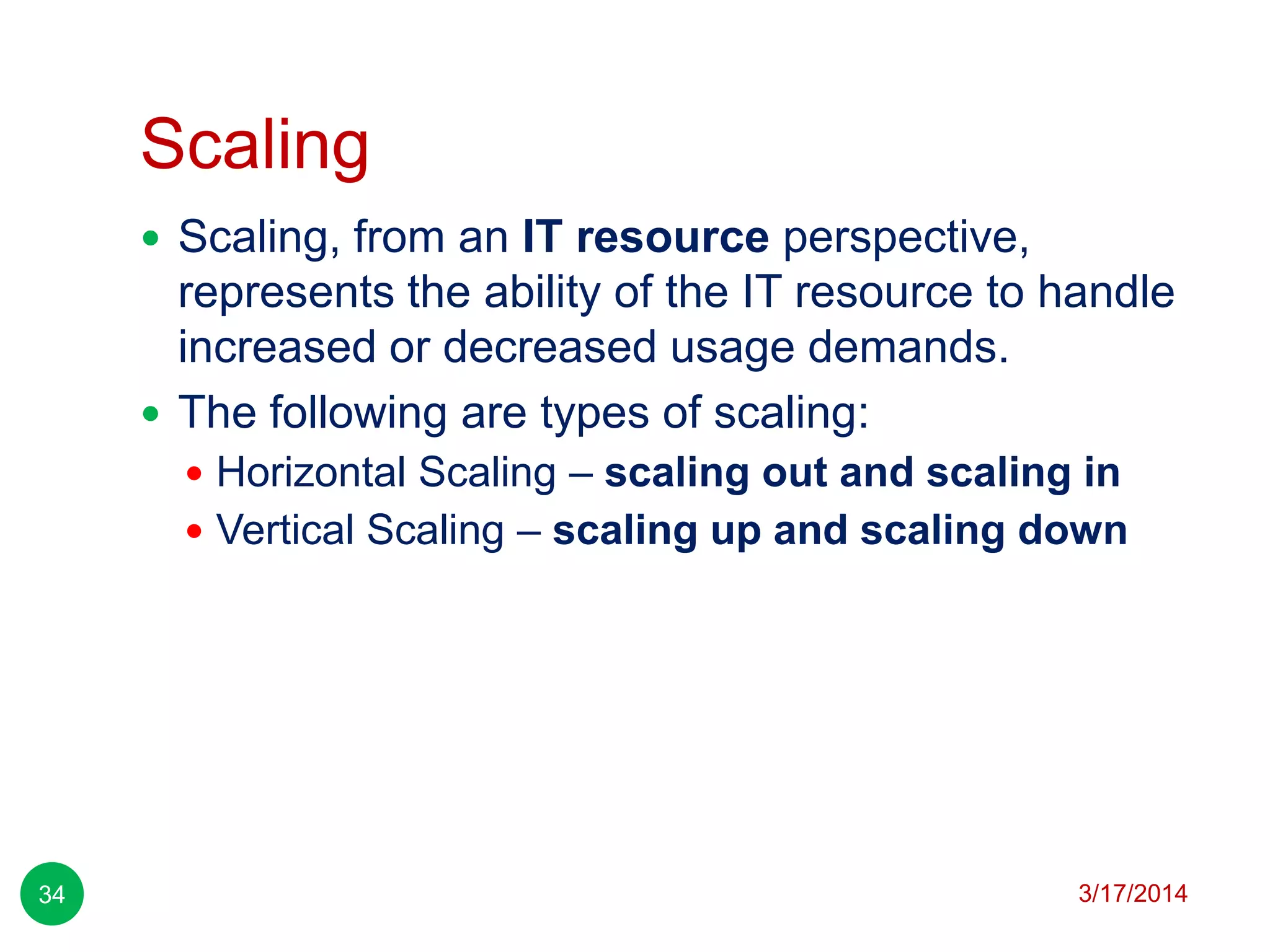 Scaling
3/17/201434
 Scaling, from an IT resource perspective,
represents the ability of the IT resource to handle
increased or decreased usage demands.
 The following are types of scaling:
 Horizontal Scaling – scaling out and scaling in
 Vertical Scaling – scaling up and scaling down
 