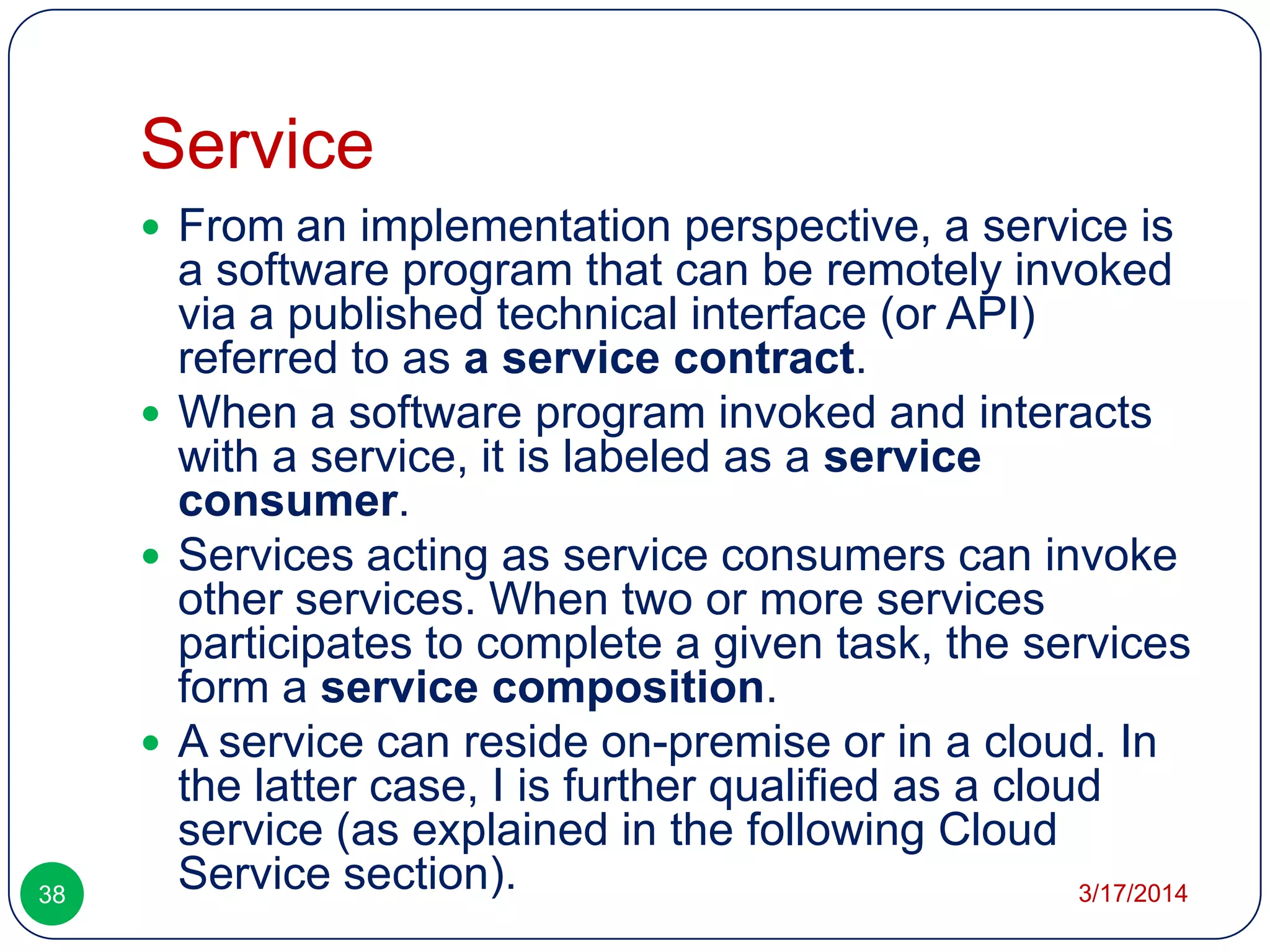Service
3/17/201438
 From an implementation perspective, a service is
a software program that can be remotely invoked
via a published technical interface (or API)
referred to as a service contract.
 When a software program invoked and interacts
with a service, it is labeled as a service
consumer.
 Services acting as service consumers can invoke
other services. When two or more services
participates to complete a given task, the services
form a service composition.
 A service can reside on-premise or in a cloud. In
the latter case, I is further qualified as a cloud
service (as explained in the following Cloud
Service section).
 