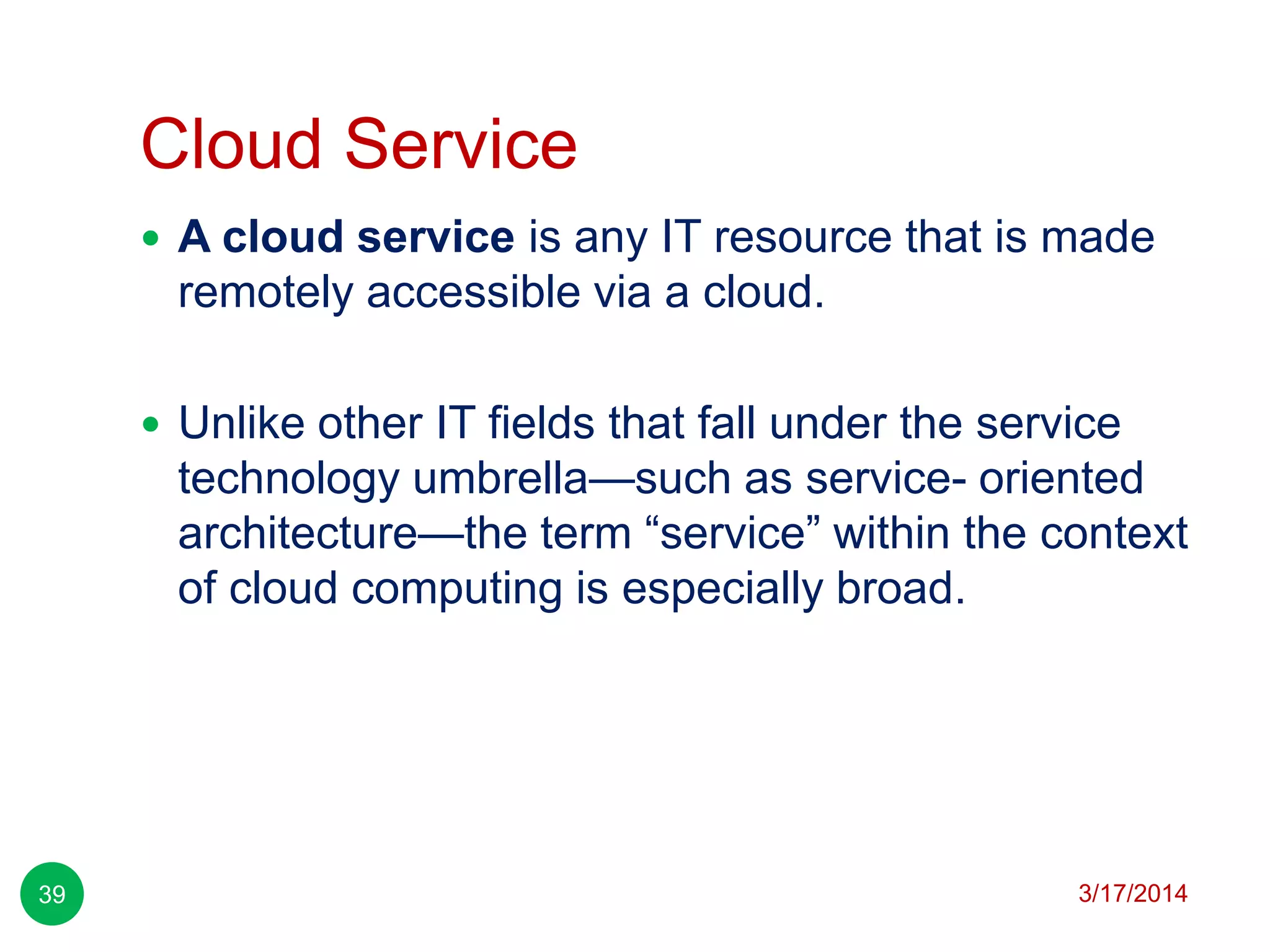 Cloud Service
3/17/201439
 A cloud service is any IT resource that is made
remotely accessible via a cloud.
 Unlike other IT fields that fall under the service
technology umbrella—such as service- oriented
architecture—the term ―service‖ within the context
of cloud computing is especially broad.
 