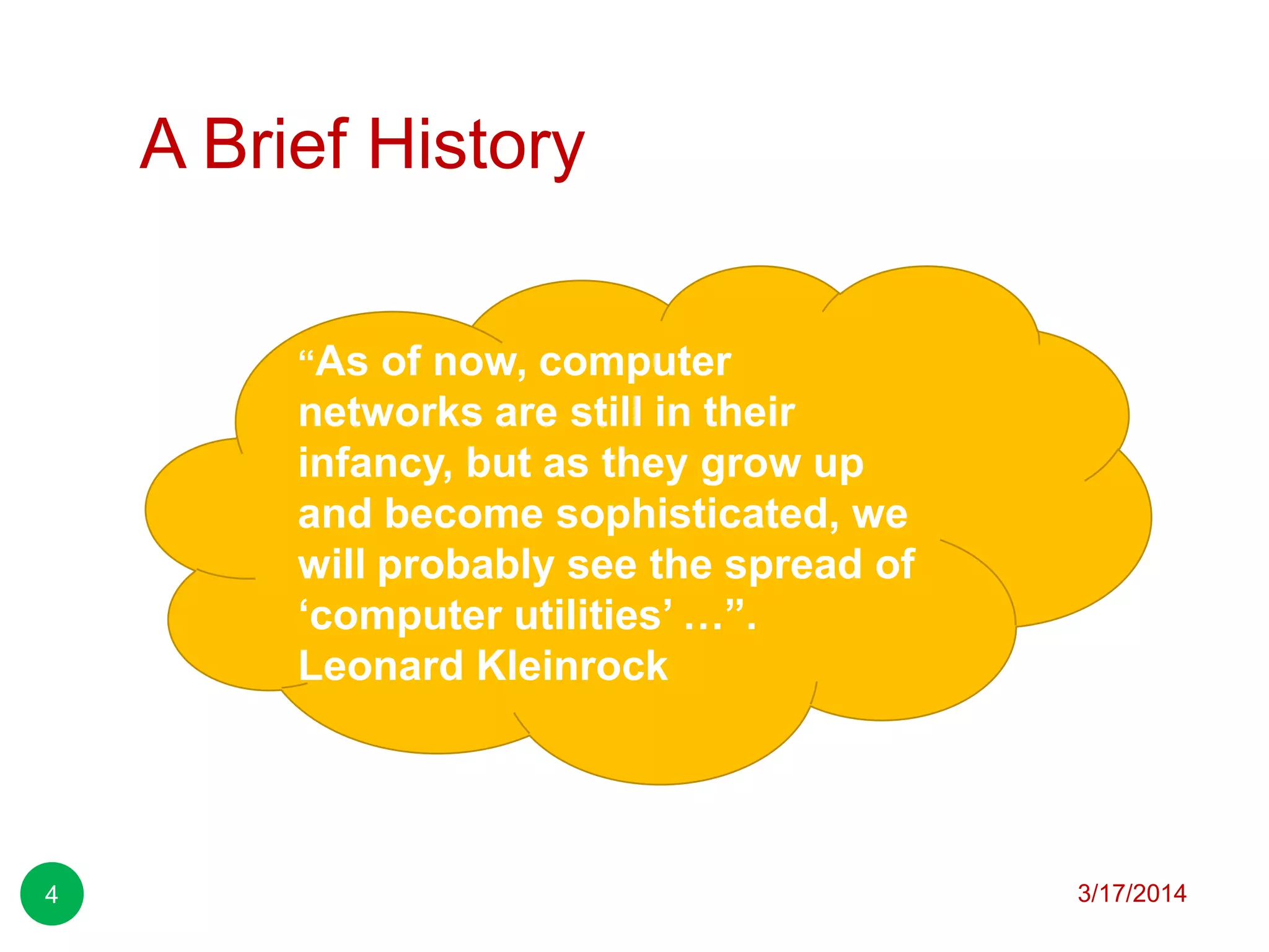 A Brief History
3/17/20144
“As of now, computer
networks are still in their
infancy, but as they grow up
and become sophisticated, we
will probably see the spread of
„computer utilities‟ …”.
Leonard Kleinrock
 