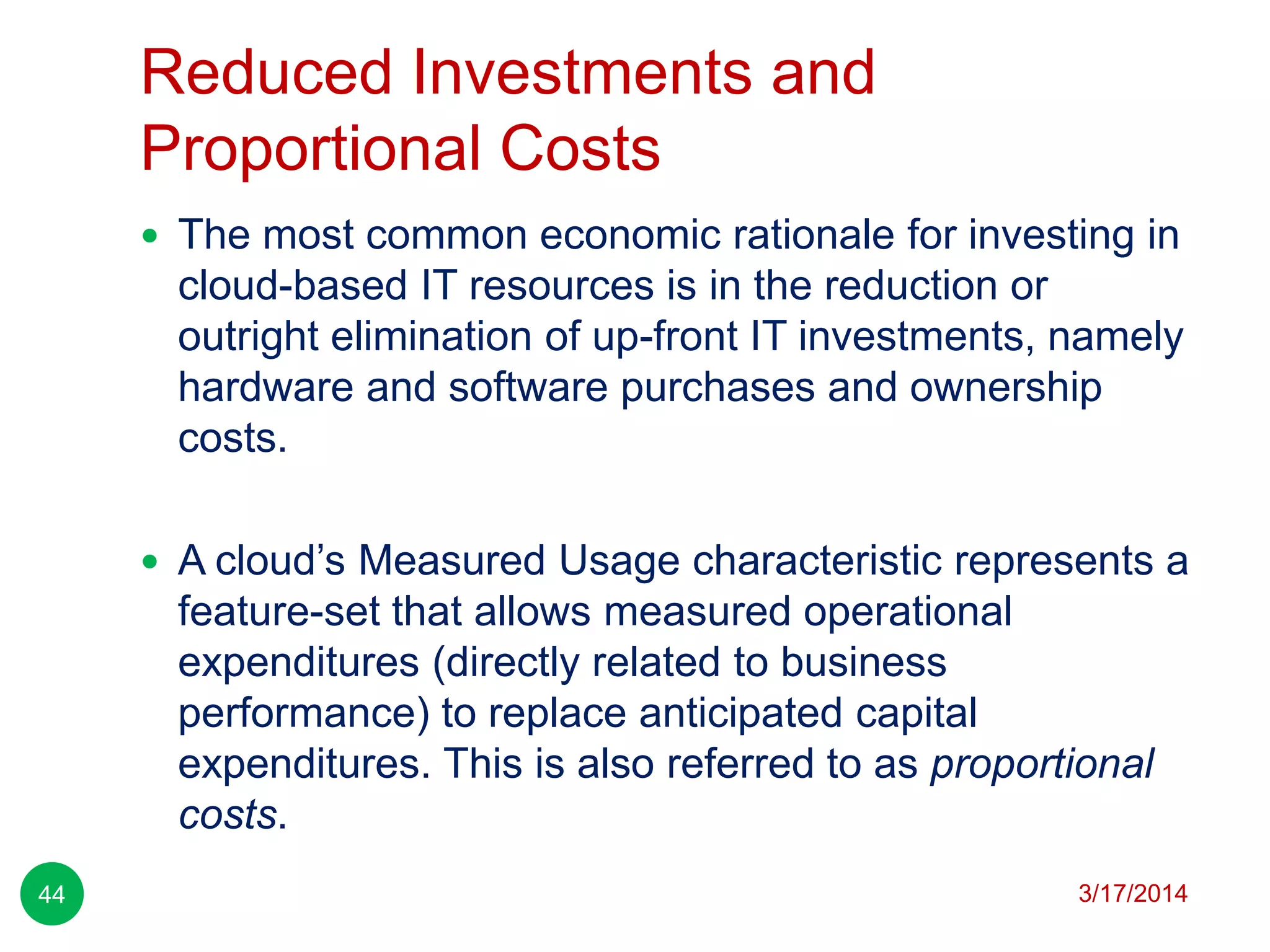 Reduced Investments and
Proportional Costs
3/17/201444
 The most common economic rationale for investing in
cloud-based IT resources is in the reduction or
outright elimination of up-front IT investments, namely
hardware and software purchases and ownership
costs.
 A cloud’s Measured Usage characteristic represents a
feature-set that allows measured operational
expenditures (directly related to business
performance) to replace anticipated capital
expenditures. This is also referred to as proportional
costs.
 