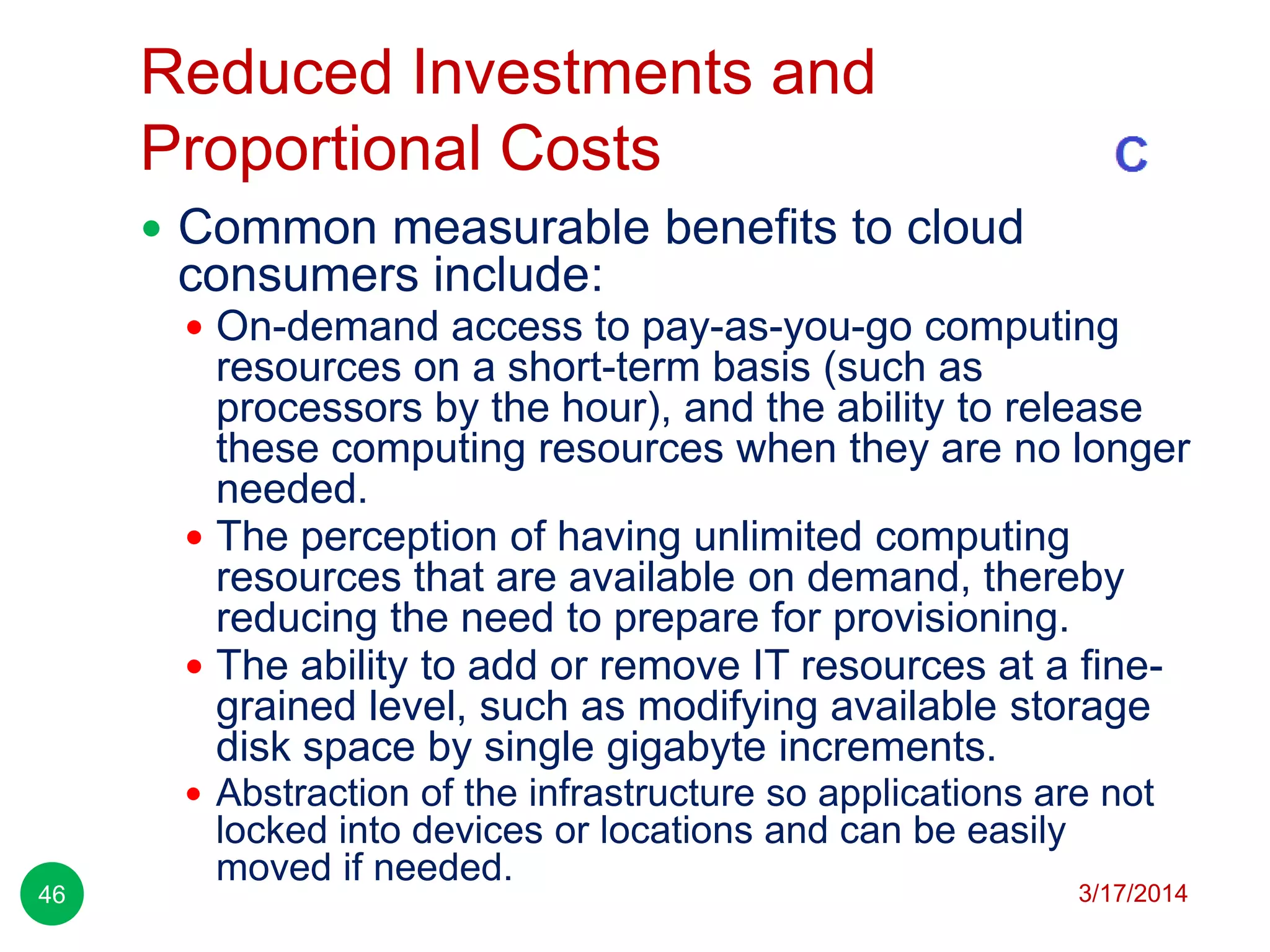 Reduced Investments and
Proportional Costs
3/17/201446
 Common measurable benefits to cloud
consumers include:
 On-demand access to pay-as-you-go computing
resources on a short-term basis (such as
processors by the hour), and the ability to release
these computing resources when they are no longer
needed.
 The perception of having unlimited computing
resources that are available on demand, thereby
reducing the need to prepare for provisioning.
 The ability to add or remove IT resources at a fine-
grained level, such as modifying available storage
disk space by single gigabyte increments.
 Abstraction of the infrastructure so applications are not
locked into devices or locations and can be easily
moved if needed.
 