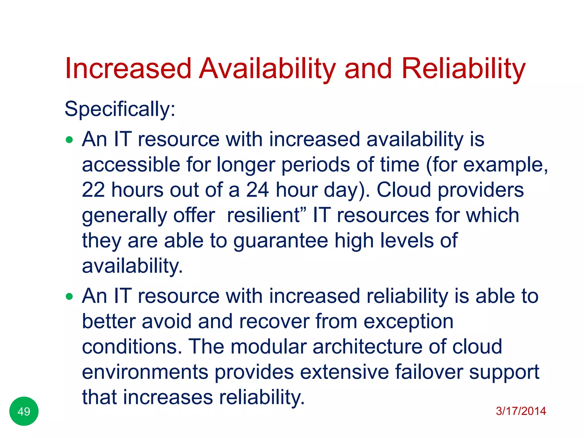 Increased Availability and Reliability
3/17/201449
Specifically:
 An IT resource with increased availability is
accessible for longer periods of time (for example,
22 hours out of a 24 hour day). Cloud providers
generally offer resilient‖ IT resources for which
they are able to guarantee high levels of
availability.
 An IT resource with increased reliability is able to
better avoid and recover from exception
conditions. The modular architecture of cloud
environments provides extensive failover support
that increases reliability.
 