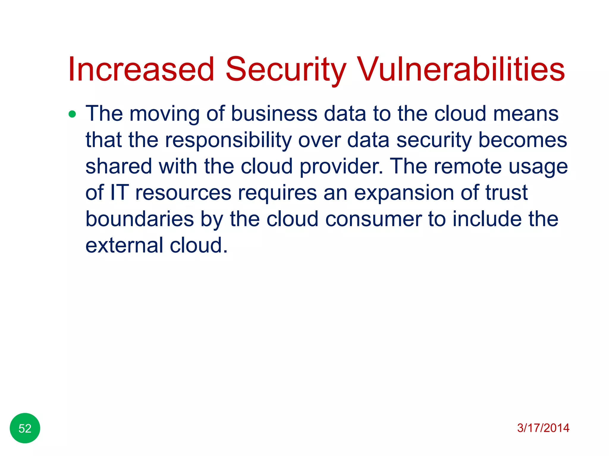 Increased Security Vulnerabilities
3/17/201452
 The moving of business data to the cloud means
that the responsibility over data security becomes
shared with the cloud provider. The remote usage
of IT resources requires an expansion of trust
boundaries by the cloud consumer to include the
external cloud.
 