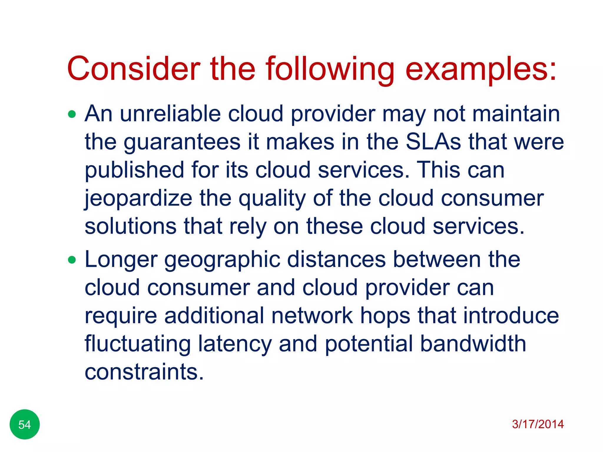 Consider the following examples:
3/17/201454
 An unreliable cloud provider may not maintain
the guarantees it makes in the SLAs that were
published for its cloud services. This can
jeopardize the quality of the cloud consumer
solutions that rely on these cloud services.
 Longer geographic distances between the
cloud consumer and cloud provider can
require additional network hops that introduce
fluctuating latency and potential bandwidth
constraints.
 