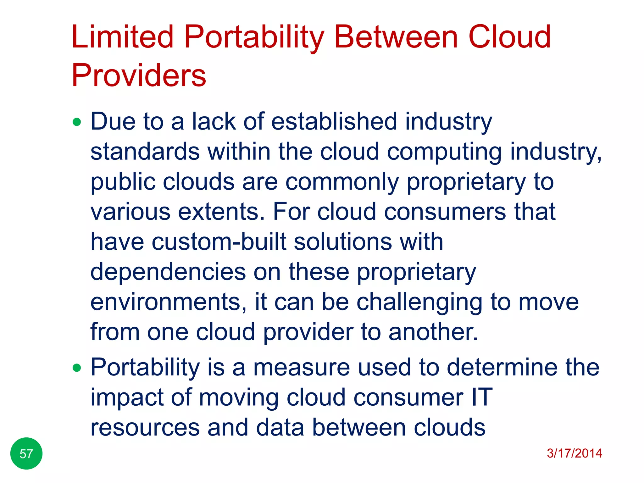 Limited Portability Between Cloud
Providers
3/17/201457
 Due to a lack of established industry
standards within the cloud computing industry,
public clouds are commonly proprietary to
various extents. For cloud consumers that
have custom-built solutions with
dependencies on these proprietary
environments, it can be challenging to move
from one cloud provider to another.
 Portability is a measure used to determine the
impact of moving cloud consumer IT
resources and data between clouds
 