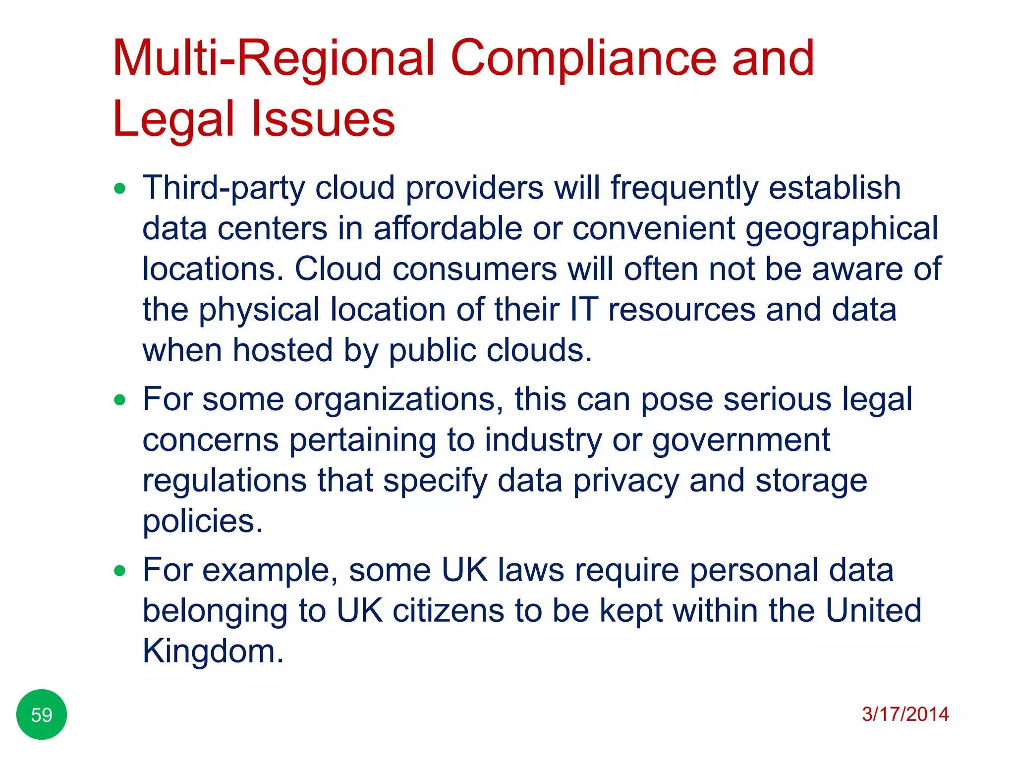 Multi-Regional Compliance and
Legal Issues
3/17/201459
 Third-party cloud providers will frequently establish
data centers in affordable or convenient geographical
locations. Cloud consumers will often not be aware of
the physical location of their IT resources and data
when hosted by public clouds.
 For some organizations, this can pose serious legal
concerns pertaining to industry or government
regulations that specify data privacy and storage
policies.
 For example, some UK laws require personal data
belonging to UK citizens to be kept within the United
Kingdom.
 