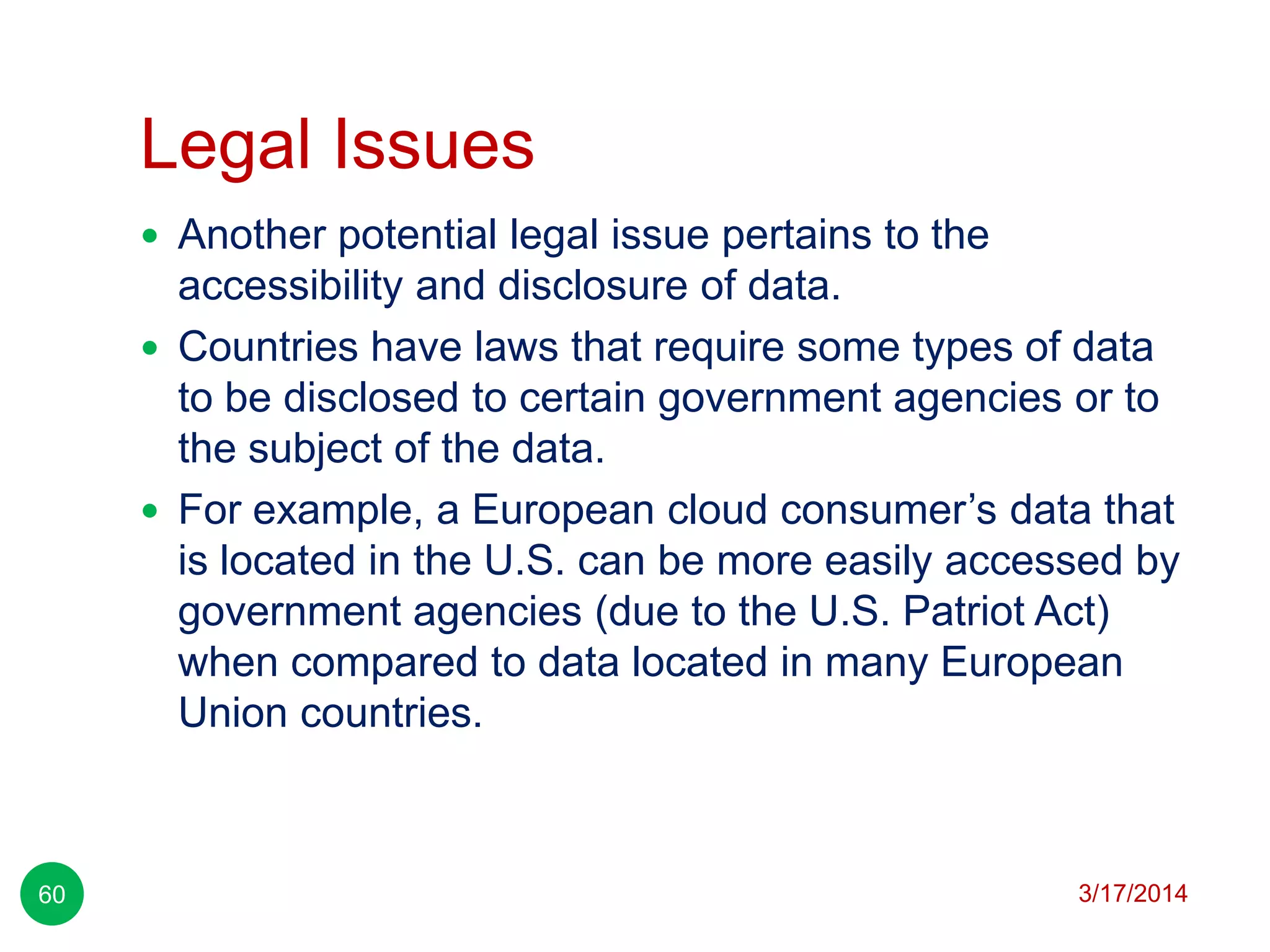 Legal Issues
3/17/201460
 Another potential legal issue pertains to the
accessibility and disclosure of data.
 Countries have laws that require some types of data
to be disclosed to certain government agencies or to
the subject of the data.
 For example, a European cloud consumer’s data that
is located in the U.S. can be more easily accessed by
government agencies (due to the U.S. Patriot Act)
when compared to data located in many European
Union countries.
 