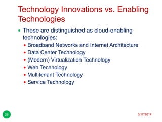 Technology Innovations vs. Enabling
Technologies
3/17/201426
 These are distinguished as cloud-enabling
technologies:
 Broadband Networks and Internet Architecture
 Data Center Technology
 (Modern) Virtualization Technology
 Web Technology
 Multitenant Technology
 Service Technology
 