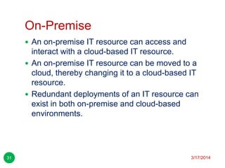 On-Premise
3/17/201431
 An on-premise IT resource can access and
interact with a cloud-based IT resource.
 An on-premise IT resource can be moved to a
cloud, thereby changing it to a cloud-based IT
resource.
 Redundant deployments of an IT resource can
exist in both on-premise and cloud-based
environments.
 