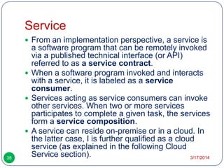 Service
3/17/201438
 From an implementation perspective, a service is
a software program that can be remotely invoked
via a published technical interface (or API)
referred to as a service contract.
 When a software program invoked and interacts
with a service, it is labeled as a service
consumer.
 Services acting as service consumers can invoke
other services. When two or more services
participates to complete a given task, the services
form a service composition.
 A service can reside on-premise or in a cloud. In
the latter case, I is further qualified as a cloud
service (as explained in the following Cloud
Service section).
 