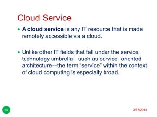 Cloud Service
3/17/201439
 A cloud service is any IT resource that is made
remotely accessible via a cloud.
 Unlike other IT fields that fall under the service
technology umbrella—such as service- oriented
architecture—the term ―service‖ within the context
of cloud computing is especially broad.
 