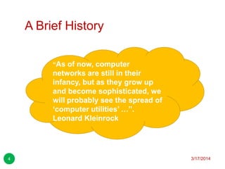 A Brief History
3/17/20144
“As of now, computer
networks are still in their
infancy, but as they grow up
and become sophisticated, we
will probably see the spread of
„computer utilities‟ …”.
Leonard Kleinrock
 