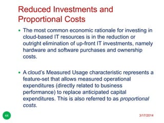 Reduced Investments and
Proportional Costs
3/17/201444
 The most common economic rationale for investing in
cloud-based IT resources is in the reduction or
outright elimination of up-front IT investments, namely
hardware and software purchases and ownership
costs.
 A cloud’s Measured Usage characteristic represents a
feature-set that allows measured operational
expenditures (directly related to business
performance) to replace anticipated capital
expenditures. This is also referred to as proportional
costs.
 