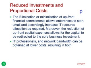 Reduced Investments and
Proportional Costs
3/17/201445
 The Elimination or minimization of up-front
financial commitments allows enterprises to start
small and accordingly increase IT resource
allocation as required. Moreover, the reduction of
up-front capital expenses allows for the capital to
be redirected to the core business investment.
 IT professionals, and network bandwidth can be
obtained at lower costs, resulting in both
 