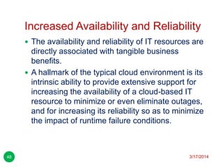 Increased Availability and Reliability
3/17/201448
 The availability and reliability of IT resources are
directly associated with tangible business
benefits.
 A hallmark of the typical cloud environment is its
intrinsic ability to provide extensive support for
increasing the availability of a cloud-based IT
resource to minimize or even eliminate outages,
and for increasing its reliability so as to minimize
the impact of runtime failure conditions.
 