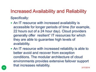Increased Availability and Reliability
3/17/201449
Specifically:
 An IT resource with increased availability is
accessible for longer periods of time (for example,
22 hours out of a 24 hour day). Cloud providers
generally offer resilient‖ IT resources for which
they are able to guarantee high levels of
availability.
 An IT resource with increased reliability is able to
better avoid and recover from exception
conditions. The modular architecture of cloud
environments provides extensive failover support
that increases reliability.
 
