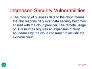 Increased Security Vulnerabilities
3/17/201452
 The moving of business data to the cloud means
that the responsibility over data security becomes
shared with the cloud provider. The remote usage
of IT resources requires an expansion of trust
boundaries by the cloud consumer to include the
external cloud.
 