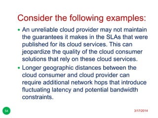 Consider the following examples:
3/17/201454
 An unreliable cloud provider may not maintain
the guarantees it makes in the SLAs that were
published for its cloud services. This can
jeopardize the quality of the cloud consumer
solutions that rely on these cloud services.
 Longer geographic distances between the
cloud consumer and cloud provider can
require additional network hops that introduce
fluctuating latency and potential bandwidth
constraints.
 