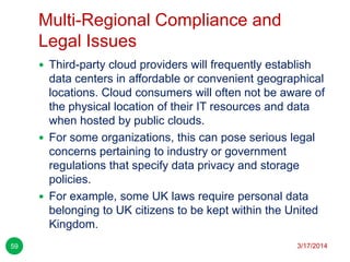 Multi-Regional Compliance and
Legal Issues
3/17/201459
 Third-party cloud providers will frequently establish
data centers in affordable or convenient geographical
locations. Cloud consumers will often not be aware of
the physical location of their IT resources and data
when hosted by public clouds.
 For some organizations, this can pose serious legal
concerns pertaining to industry or government
regulations that specify data privacy and storage
policies.
 For example, some UK laws require personal data
belonging to UK citizens to be kept within the United
Kingdom.
 