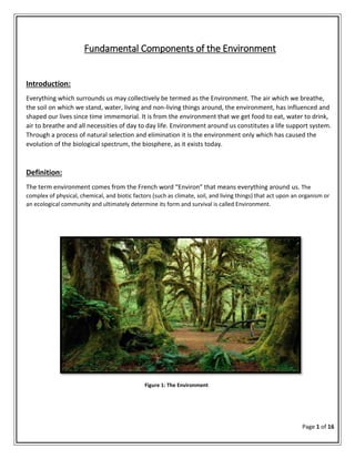Page 1 of 16
Fundamental Components of the Environment
Introduction:
Everything which surrounds us may collectively be termed as the Environment. The air which we breathe,
the soil on which we stand, water, living and non-living things around, the environment, has influenced and
shaped our lives since time immemorial. It is from the environment that we get food to eat, water to drink,
air to breathe and all necessities of day to day life. Environment around us constitutes a life support system.
Through a process of natural selection and elimination it is the environment only which has caused the
evolution of the biological spectrum, the biosphere, as it exists today.
Definition:
The term environment comes from the French word “Environ” that means everything around us. The
complex of physical, chemical, and biotic factors (such as climate, soil, and living things) that act upon an organism or
an ecological community and ultimately determine its form and survival is called Environment.
Figure 1: The Environment
 