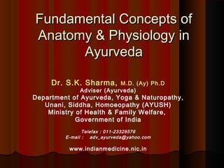 Fundamental Concepts of
Anatomy & Physiology in
      Ayurveda

     Dr. S.K. Sharma,      M.D. (Ay) Ph.D
              Adviser (Ayurveda)
Department of Ayurveda, Yoga & Naturopathy,
   Unani, Siddha, Homoeopathy (AYUSH)
    Ministry of Health & Family Welfare,
             Government of India
                Telefax : 011-23328576
         E-mail :   adv_ayurveda@yahoo.com

          www.indianmedicine.nic.in
 