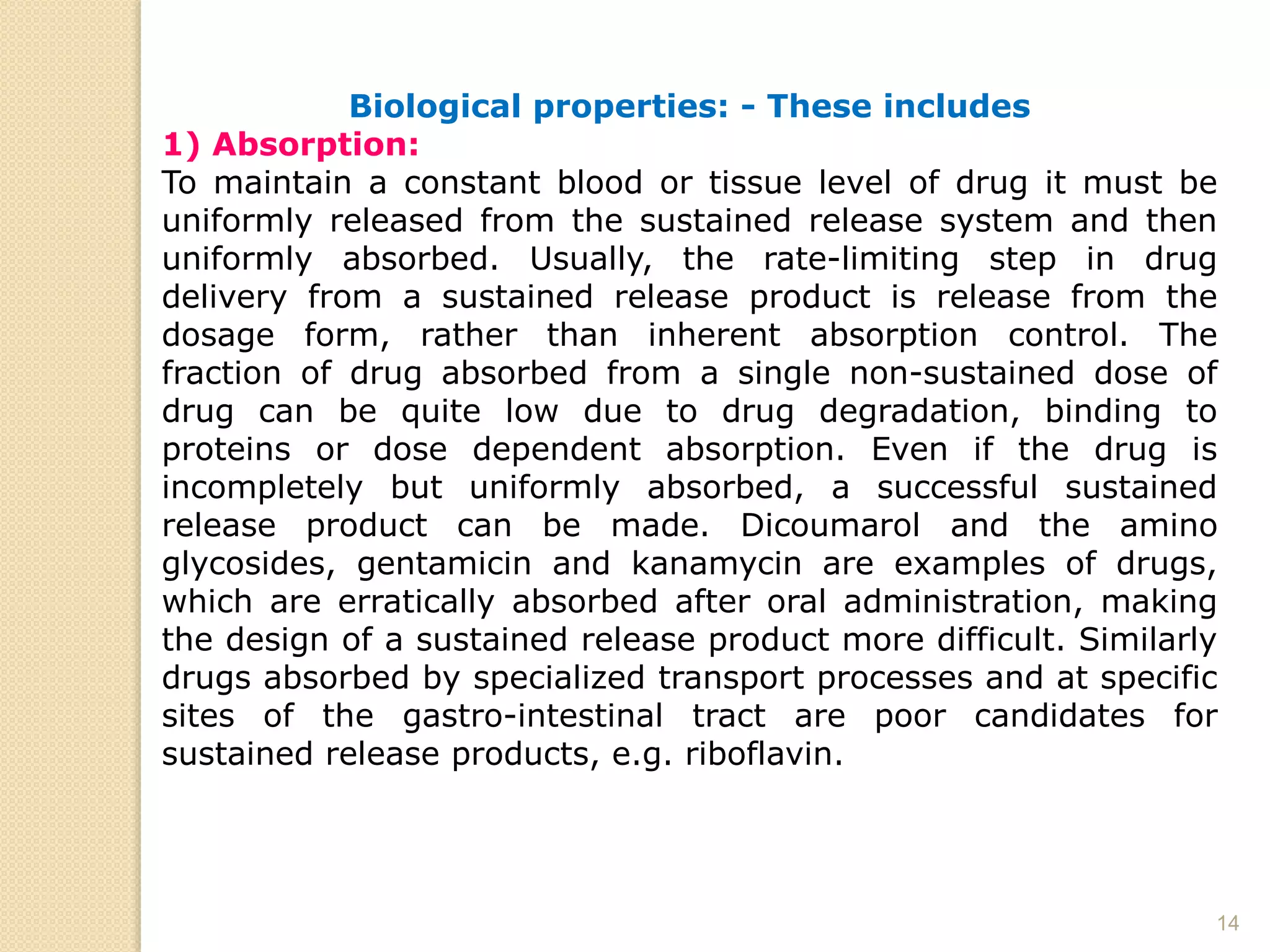 14
Biological properties: - These includes
1) Absorption:
To maintain a constant blood or tissue level of drug it must be
uniformly released from the sustained release system and then
uniformly absorbed. Usually, the rate-limiting step in drug
delivery from a sustained release product is release from the
dosage form, rather than inherent absorption control. The
fraction of drug absorbed from a single non-sustained dose of
drug can be quite low due to drug degradation, binding to
proteins or dose dependent absorption. Even if the drug is
incompletely but uniformly absorbed, a successful sustained
release product can be made. Dicoumarol and the amino
glycosides, gentamicin and kanamycin are examples of drugs,
which are erratically absorbed after oral administration, making
the design of a sustained release product more difficult. Similarly
drugs absorbed by specialized transport processes and at specific
sites of the gastro-intestinal tract are poor candidates for
sustained release products, e.g. riboflavin.
 