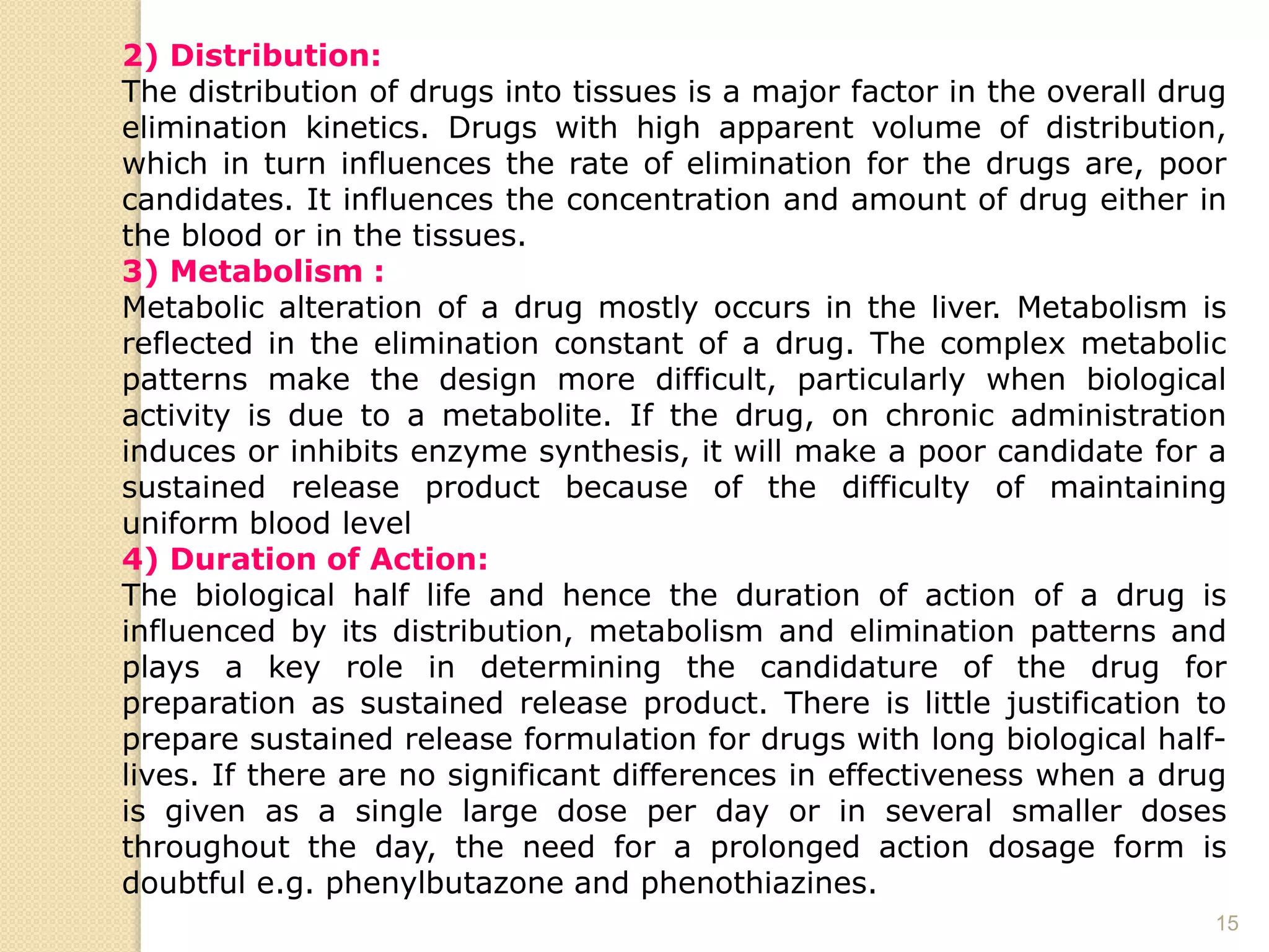 15
2) Distribution:
The distribution of drugs into tissues is a major factor in the overall drug
elimination kinetics. Drugs with high apparent volume of distribution,
which in turn influences the rate of elimination for the drugs are, poor
candidates. It influences the concentration and amount of drug either in
the blood or in the tissues.
3) Metabolism :
Metabolic alteration of a drug mostly occurs in the liver. Metabolism is
reflected in the elimination constant of a drug. The complex metabolic
patterns make the design more difficult, particularly when biological
activity is due to a metabolite. If the drug, on chronic administration
induces or inhibits enzyme synthesis, it will make a poor candidate for a
sustained release product because of the difficulty of maintaining
uniform blood level
4) Duration of Action:
The biological half life and hence the duration of action of a drug is
influenced by its distribution, metabolism and elimination patterns and
plays a key role in determining the candidature of the drug for
preparation as sustained release product. There is little justification to
prepare sustained release formulation for drugs with long biological half-
lives. If there are no significant differences in effectiveness when a drug
is given as a single large dose per day or in several smaller doses
throughout the day, the need for a prolonged action dosage form is
doubtful e.g. phenylbutazone and phenothiazines.
 