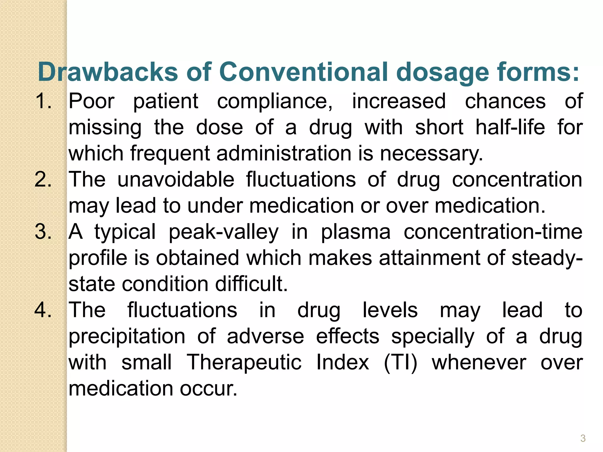 Drawbacks of Conventional dosage forms:
1. Poor patient compliance, increased chances of
missing the dose of a drug with short half-life for
which frequent administration is necessary.
2. The unavoidable fluctuations of drug concentration
may lead to under medication or over medication.
3. A typical peak-valley in plasma concentration-time
profile is obtained which makes attainment of steady-
state condition difficult.
4. The fluctuations in drug levels may lead to
precipitation of adverse effects specially of a drug
with small Therapeutic Index (TI) whenever over
medication occur.
3
 