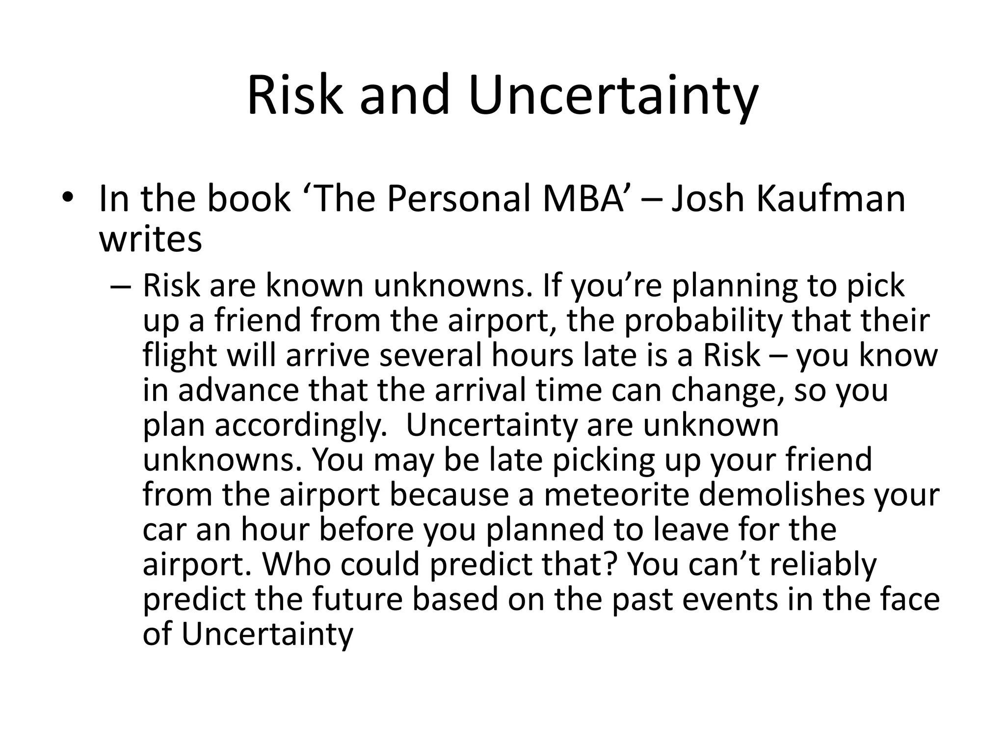 Risk and Uncertainty
• In the book ‘The Personal MBA’ – Josh Kaufman
writes
– Risk are known unknowns. If you’re planning to pick
up a friend from the airport, the probability that their
flight will arrive several hours late is a Risk – you know
in advance that the arrival time can change, so you
plan accordingly. Uncertainty are unknown
unknowns. You may be late picking up your friend
from the airport because a meteorite demolishes your
car an hour before you planned to leave for the
airport. Who could predict that? You can’t reliably
predict the future based on the past events in the face
of Uncertainty
 
