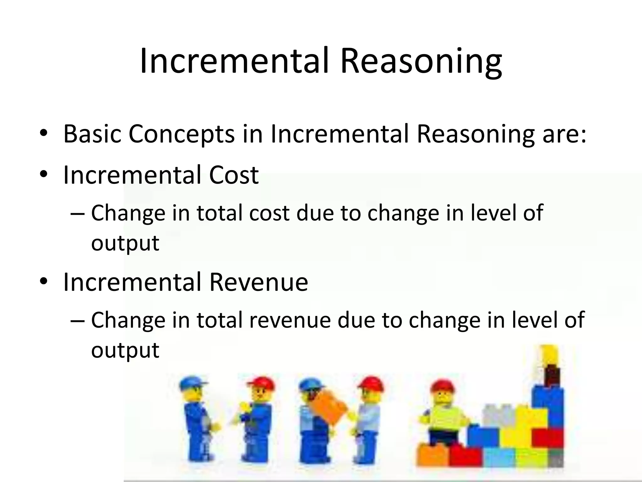 Incremental Reasoning
• Basic Concepts in Incremental Reasoning are:
• Incremental Cost
– Change in total cost due to change in level of
output
• Incremental Revenue
– Change in total revenue due to change in level of
output
 