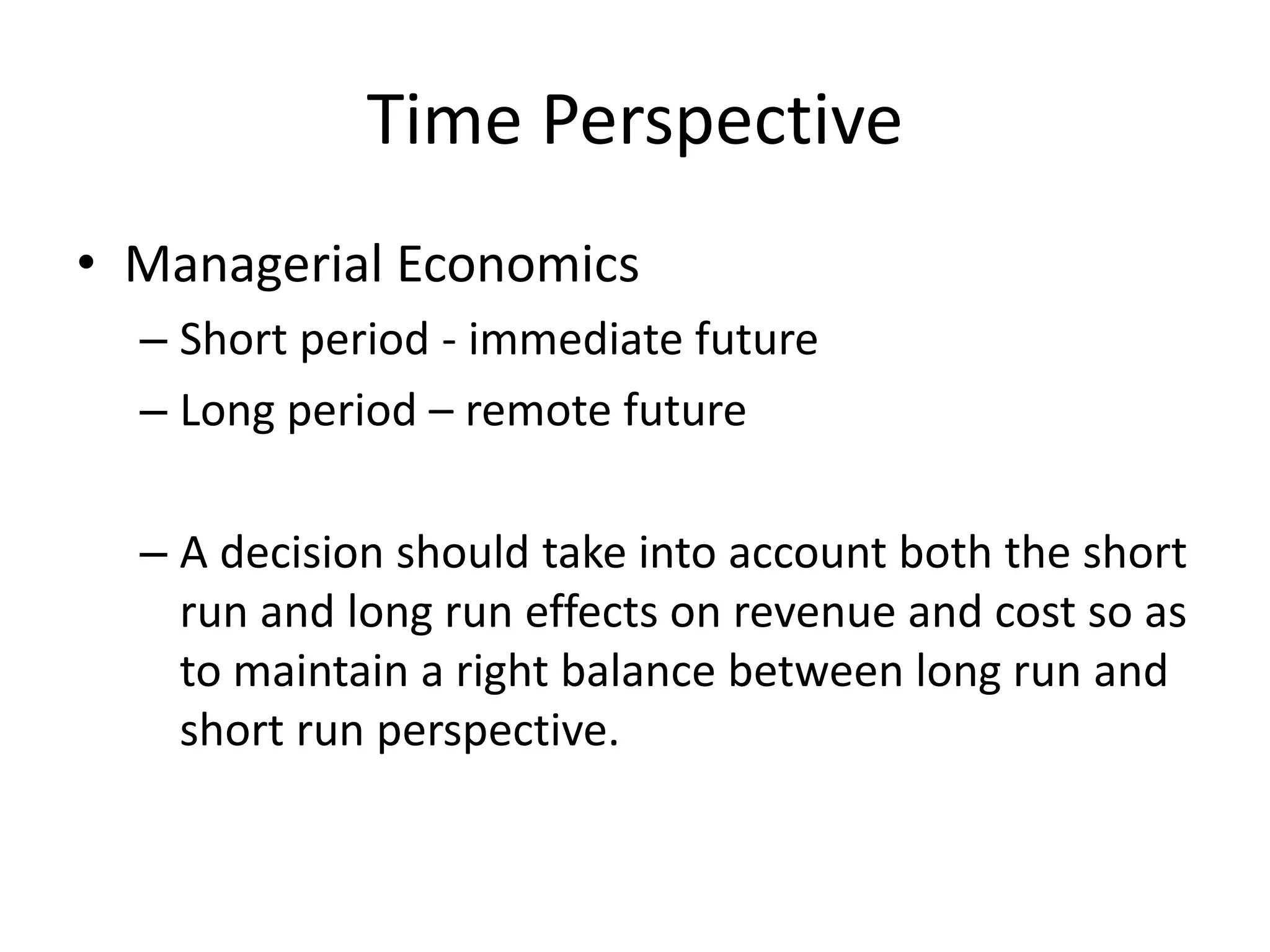 Time Perspective
• Managerial Economics
– Short period - immediate future
– Long period – remote future
– A decision should take into account both the short
run and long run effects on revenue and cost so as
to maintain a right balance between long run and
short run perspective.
 