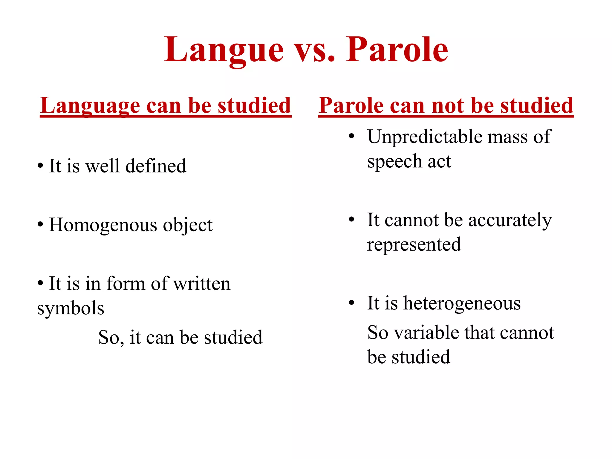 Langue vs. Parole
Language can be studied
• It is well defined
• Homogenous object
• It is in form of written
symbols
So, it can be studied
Parole can not be studied
• Unpredictable mass of
speech act
• It cannot be accurately
represented
• It is heterogeneous
So variable that cannot
be studied
 