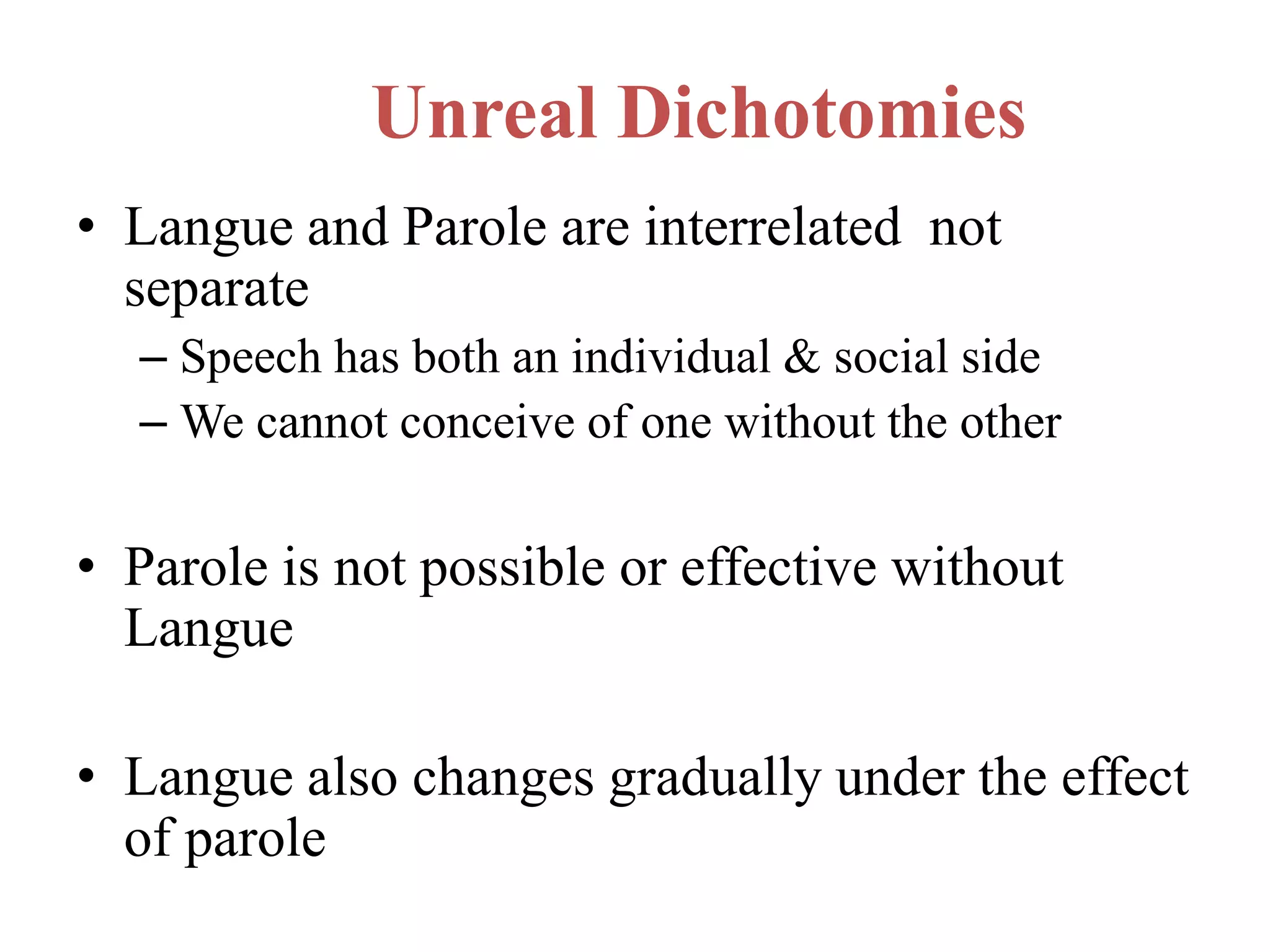 Unreal Dichotomies
• Langue and Parole are interrelated not
separate
– Speech has both an individual & social side
– We cannot conceive of one without the other
• Parole is not possible or effective without
Langue
• Langue also changes gradually under the effect
of parole
 
