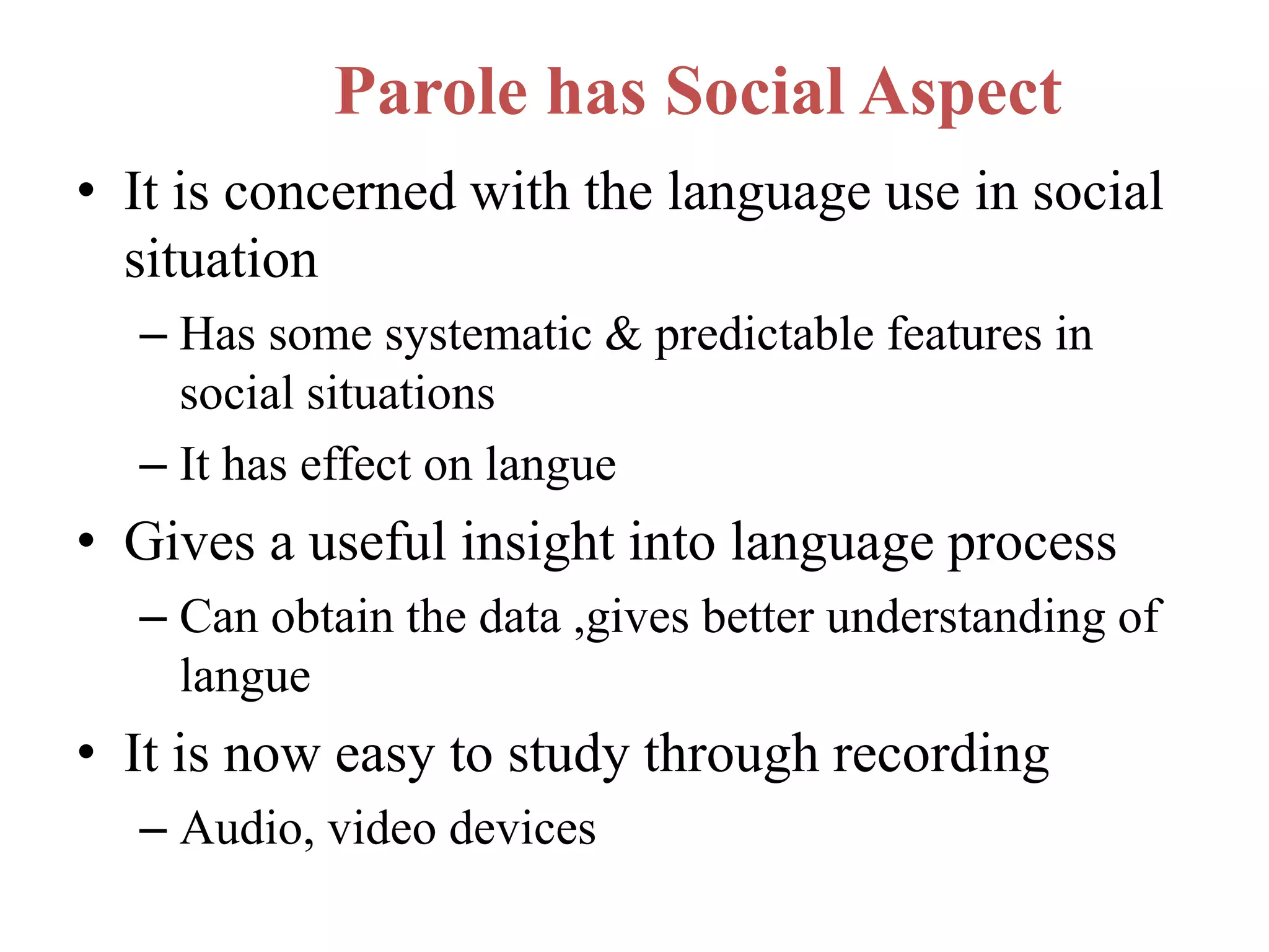 Parole has Social Aspect
• It is concerned with the language use in social
situation
– Has some systematic & predictable features in
social situations
– It has effect on langue
• Gives a useful insight into language process
– Can obtain the data ,gives better understanding of
langue
• It is now easy to study through recording
– Audio, video devices
 