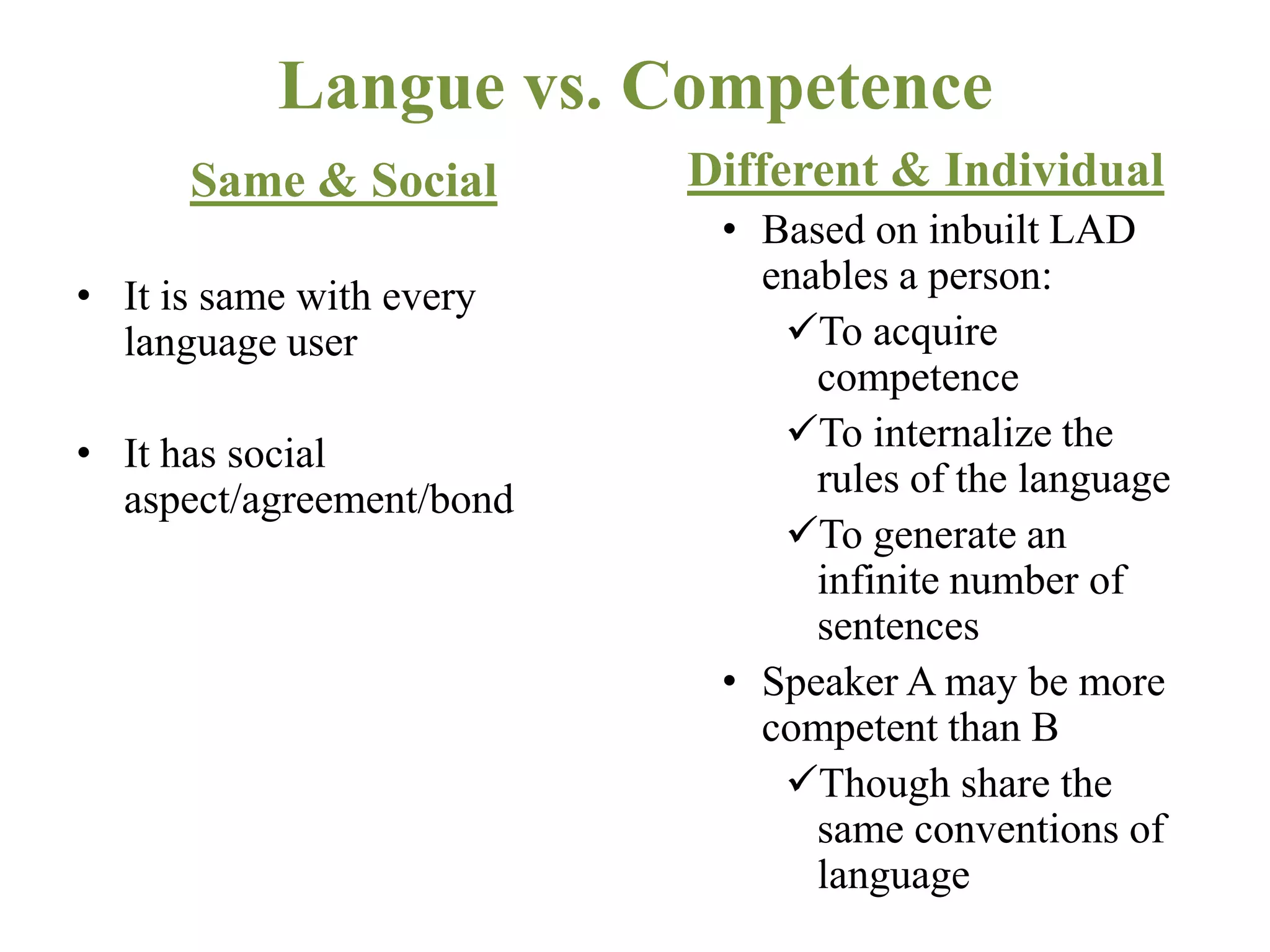 Langue vs. Competence
Same & Social
• It is same with every
language user
• It has social
aspect/agreement/bond
Different & Individual
• Based on inbuilt LAD
enables a person:
To acquire
competence
To internalize the
rules of the language
To generate an
infinite number of
sentences
• Speaker A may be more
competent than B
Though share the
same conventions of
language
 