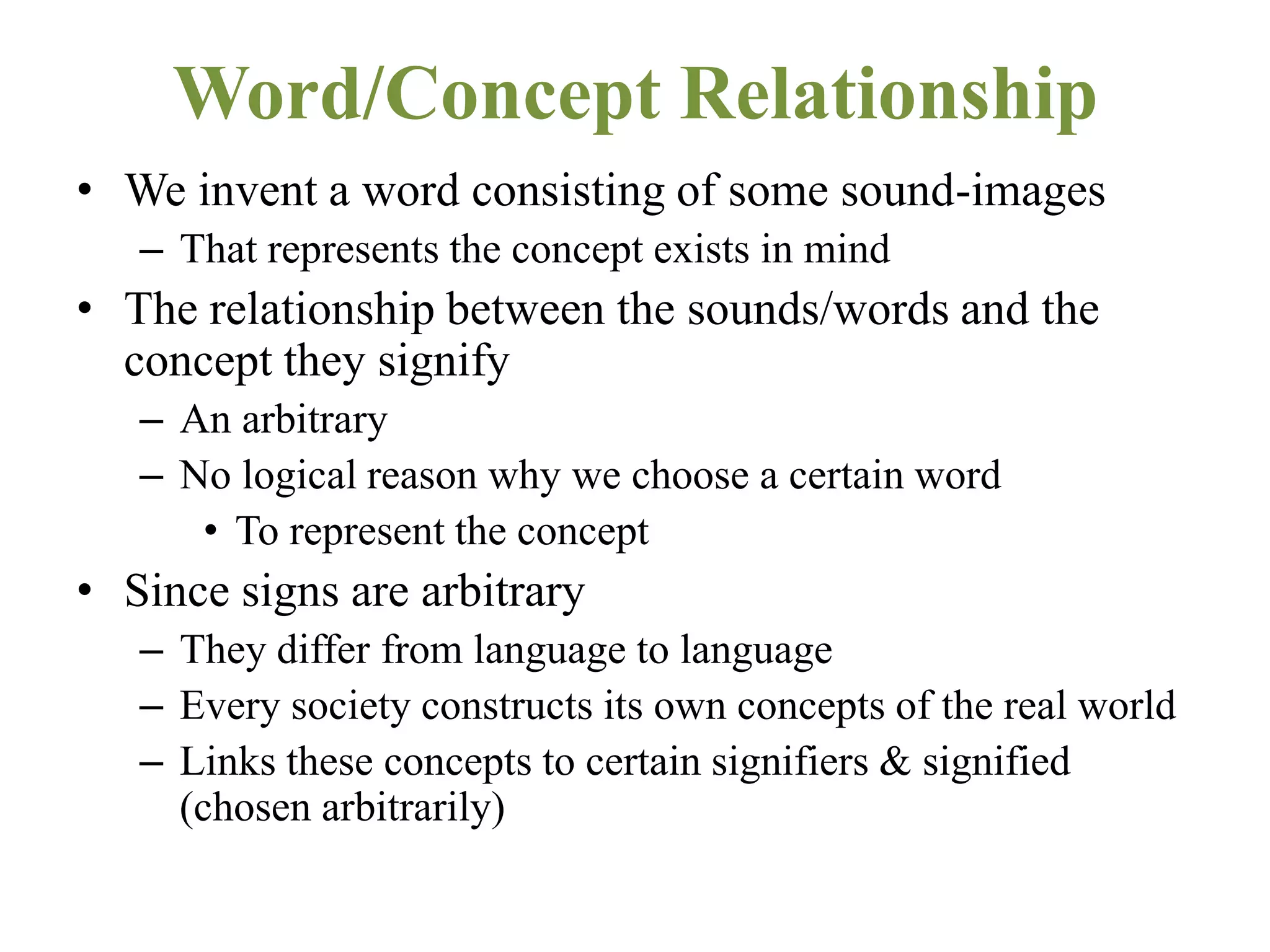 Word/Concept Relationship
• We invent a word consisting of some sound-images
– That represents the concept exists in mind
• The relationship between the sounds/words and the
concept they signify
– An arbitrary
– No logical reason why we choose a certain word
• To represent the concept
• Since signs are arbitrary
– They differ from language to language
– Every society constructs its own concepts of the real world
– Links these concepts to certain signifiers & signified
(chosen arbitrarily)
 